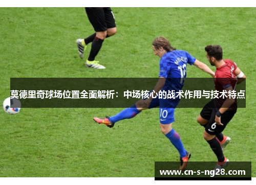 莫德里奇球场位置全面解析：中场核心的战术作用与技术特点