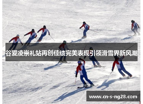 谷爱凌崇礼站再创佳绩完美表现引领滑雪界新风潮