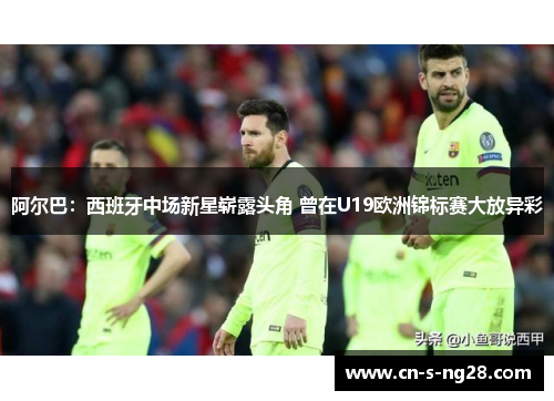 阿尔巴:西班牙中场新星崭露头角 曾在U19欧洲锦标赛大放异彩 阿尔巴:西班牙中场新星崭露头角 曾在U19欧洲锦标赛大放异彩