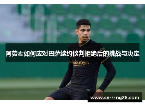 阿劳霍如何应对巴萨续约谈判拒绝后的挑战与决定 阿劳霍如何应对巴萨续约谈判拒绝后的挑战与决定