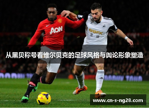 从黑贝称号看维尔贝克的足球风格与舆论形象塑造 从黑贝称号看维尔贝克的足球风格与舆论形象塑造