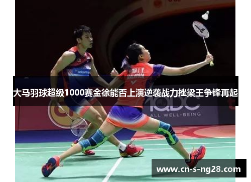 大马羽球超级1000赛金徐能否上演逆袭战力挫梁王争锋再起