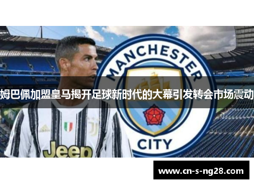 姆巴佩加盟皇马揭开足球新时代的大幕引发转会市场震动