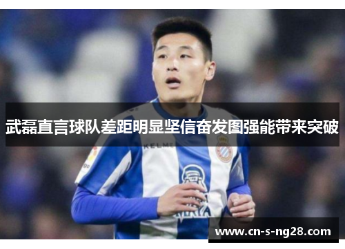武磊直言球队差距明显坚信奋发图强能带来突破