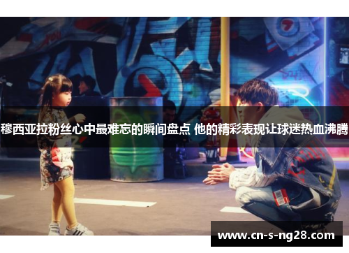 穆西亚拉粉丝心中最难忘的瞬间盘点 他的精彩表现让球迷热血沸腾