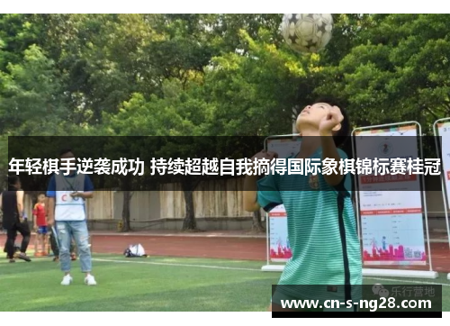 年轻棋手逆袭成功 持续超越自我摘得国际象棋锦标赛桂冠