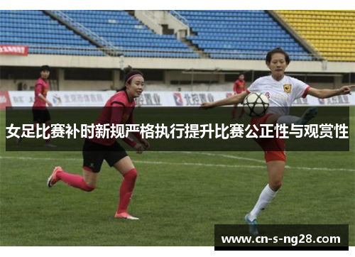 女足比赛补时新规严格执行提升比赛公正性与观赏性