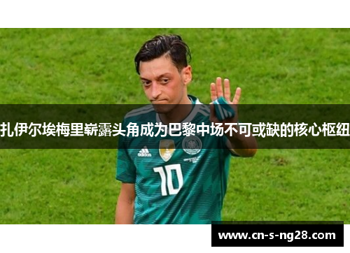 扎伊尔埃梅里崭露头角成为巴黎中场不可或缺的核心枢纽 扎伊尔埃梅里崭露头角成为巴黎中场不可或缺的核心枢纽