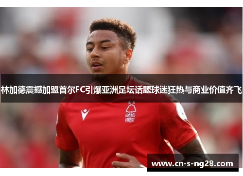 林加德震撼加盟首尔FC引爆亚洲足坛话题球迷狂热与商业价值齐飞