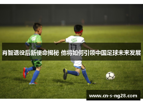 肖智退役后新使命揭秘 他将如何引领中国足球未来发展 肖智退役后新使命揭秘 他将如何引领中国足球未来发展