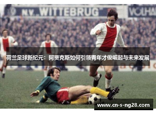 荷兰足球新纪元：阿贾克斯如何引领青年才俊崛起与未来发展
