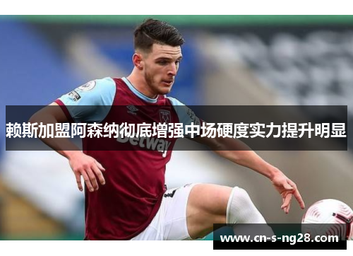 赖斯加盟阿森纳彻底增强中场硬度实力提升明显