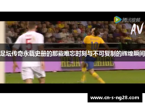 足坛传奇永载史册的那些难忘时刻与不可复制的辉煌瞬间