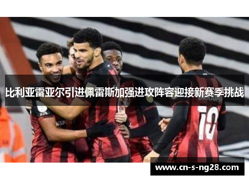 比利亚雷亚尔引进佩雷斯加强进攻阵容迎接新赛季挑战 比利亚雷亚尔引进佩雷斯加强进攻阵容迎接新赛季挑战