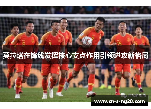 莫拉塔在锋线发挥核心支点作用引领进攻新格局 莫拉塔在锋线发挥核心支点作用引领进攻新格局