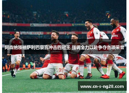 阿森纳领袖萨利巴豪言冲击四冠王 强调全力以赴争夺各项荣誉 阿森纳领袖萨利巴豪言冲击四冠王 强调全力以赴争夺各项荣誉