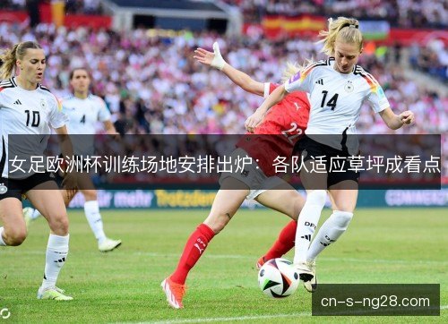 女足欧洲杯训练场地安排出炉：各队适应草坪成看点